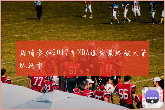 周琦参加2017年NBA选秀最终被火箭队选中