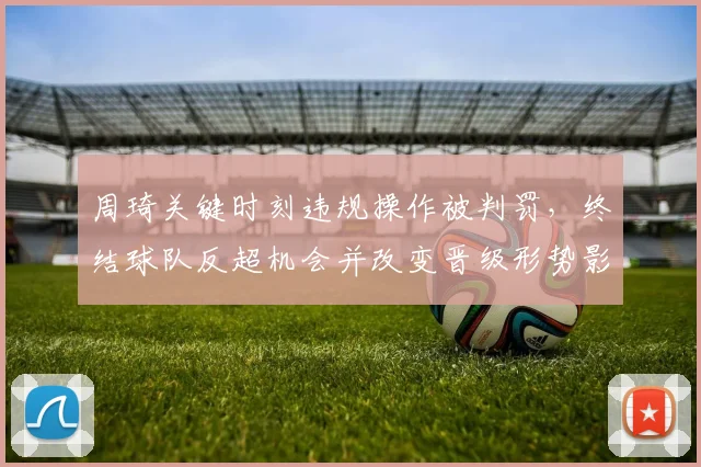周琦关键时刻违规操作被判罚，终结球队反超机会并改变晋级形势影响赛后战术布置