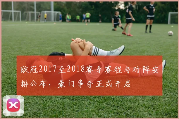 欧冠2017至2018赛季赛程与对阵安排公布,豪门争夺正式开启