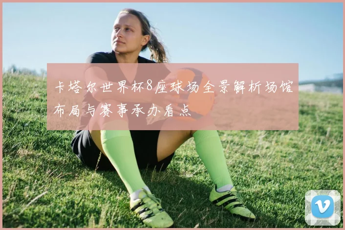 卡塔尔世界杯8座球场全景解析场馆布局与赛事承办看点