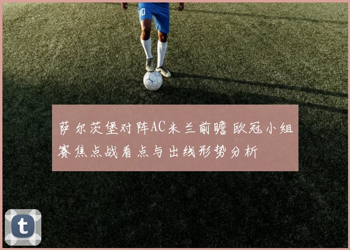 萨尔茨堡对阵AC米兰前瞻 欧冠小组赛焦点战看点与出线形势分析
