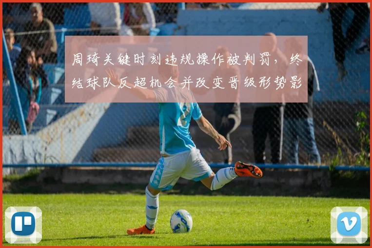 周琦关键时刻违规操作被判罚，终结球队反超机会并改变晋级形势影响赛后战术布置