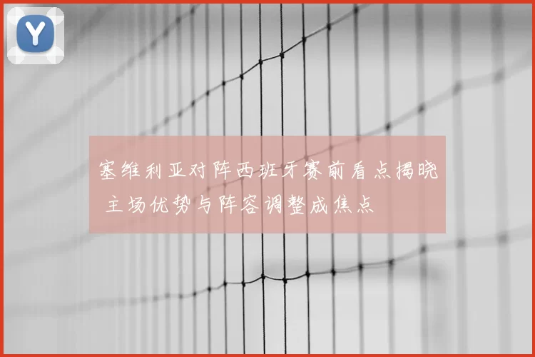塞维利亚对阵西班牙赛前看点揭晓 主场优势与阵容调整成焦点