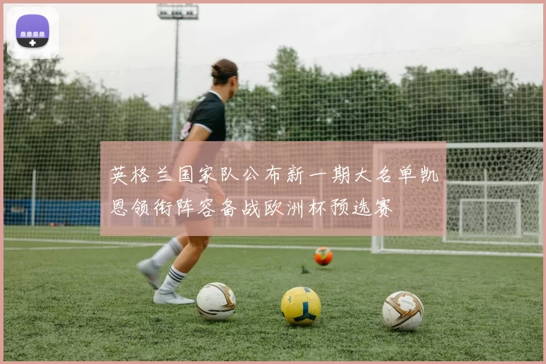 英格兰国家队公布新一期大名单凯恩领衔阵容备战欧洲杯预选赛