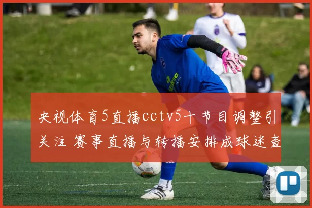 央视体育5直播cctv5十节目调整引关注 赛事直播与转播安排成球迷查询焦点