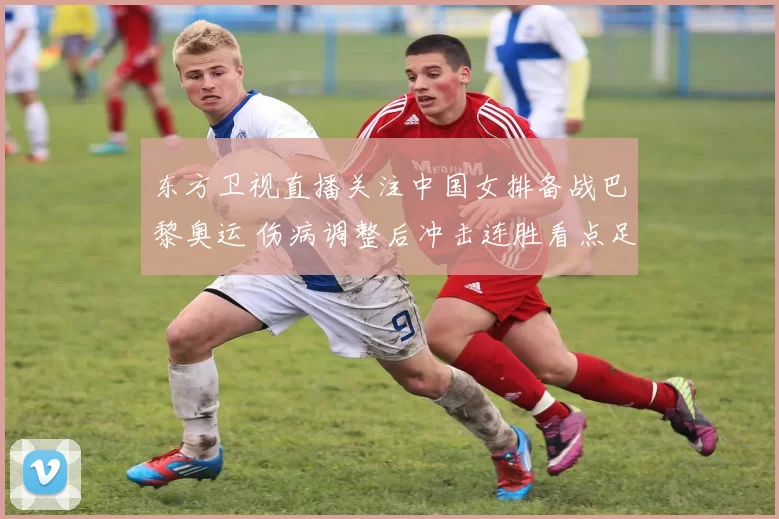 东方卫视直播关注中国女排备战巴黎奥运 伤病调整后冲击连胜看点足