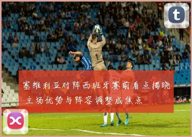塞维利亚对阵西班牙赛前看点揭晓 主场优势与阵容调整成焦点