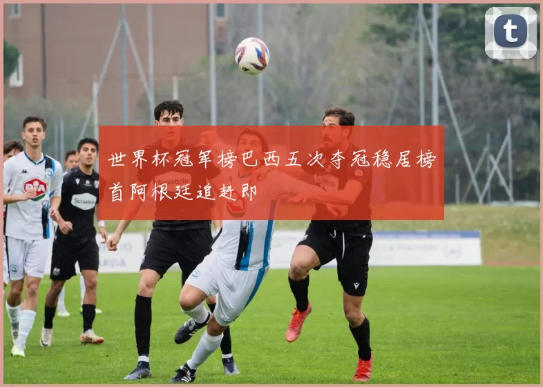 世界杯冠军榜巴西五次夺冠稳居榜首阿根廷追赶即