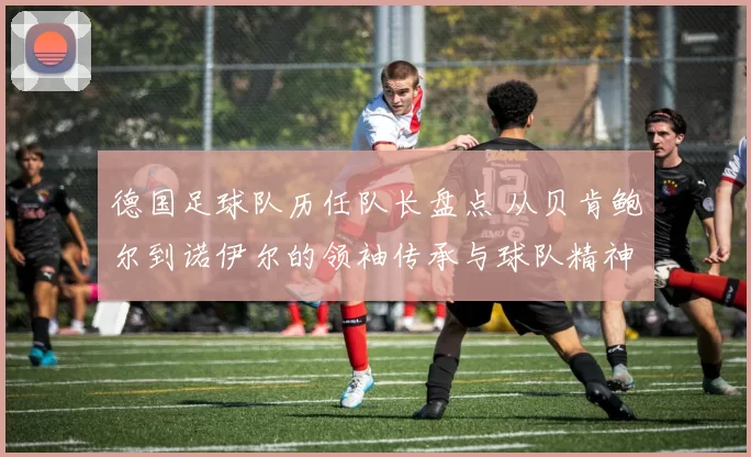 德国足球队历任队长盘点 从贝肯鲍尔到诺伊尔的领袖传承与球队精神