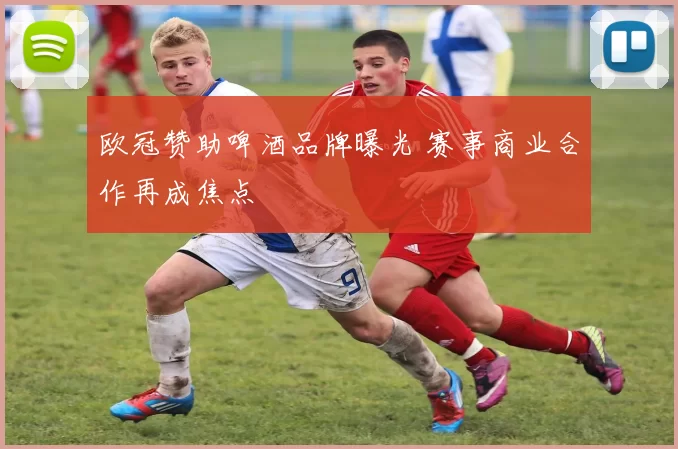 欧冠赞助啤酒品牌曝光 赛事商业合作再成焦点