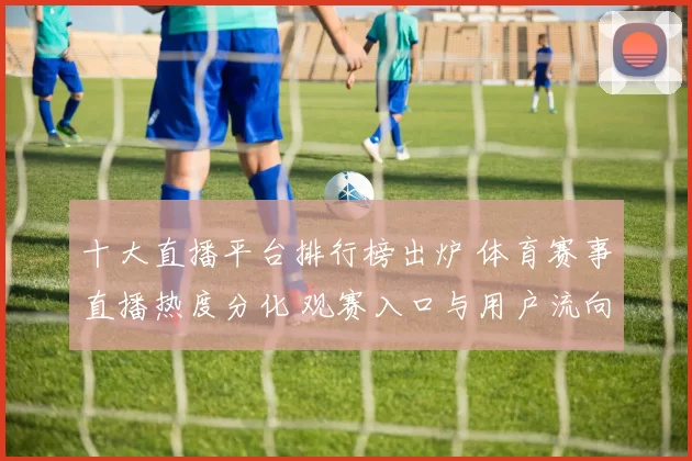 十大直播平台排行榜出炉 体育赛事直播热度分化 观赛入口与用户流向成看点