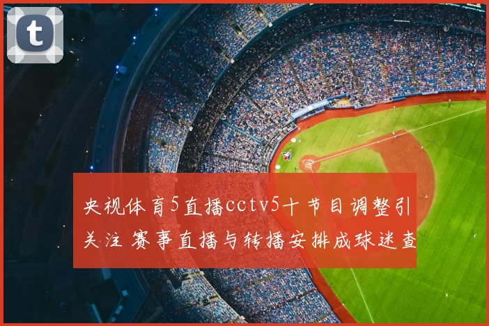 央视体育5直播cctv5十节目调整引关注 赛事直播与转播安排成球迷查询焦点