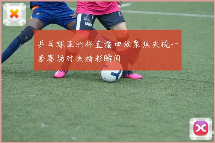 乒乓球亚洲杯直播回放聚焦央视一套赛场对决精彩瞬间