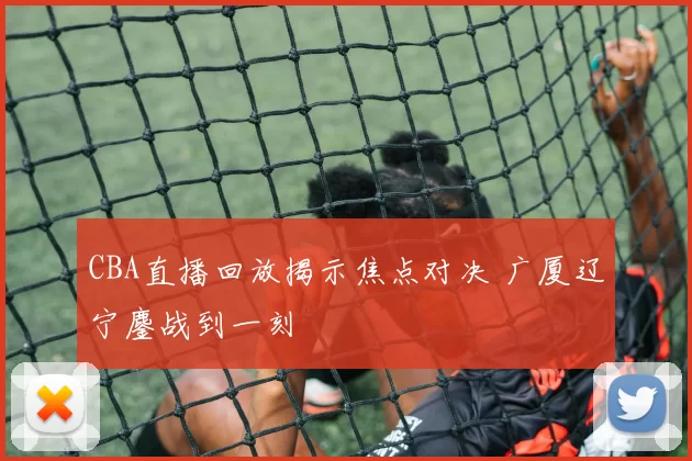 CBA直播回放揭示焦点对决 广厦辽宁鏖战到一刻