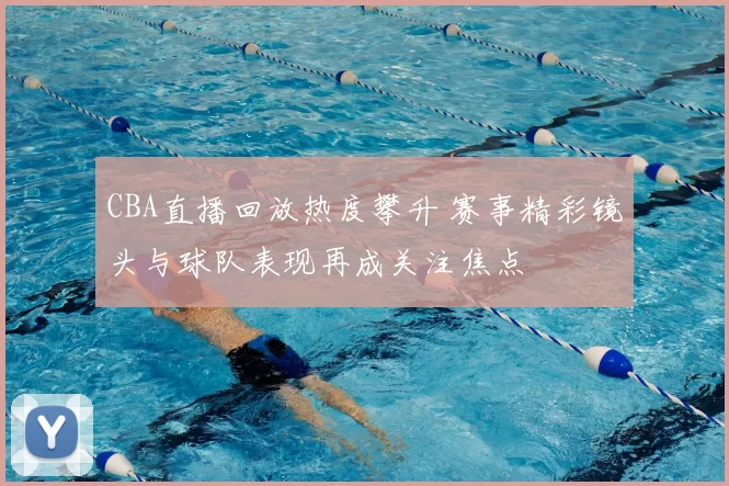 CBA直播回放热度攀升 赛事精彩镜头与球队表现再成关注焦点