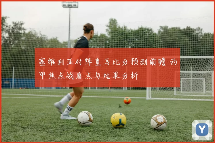 塞维利亚对阵皇马比分预测前瞻 西甲焦点战看点与结果分析