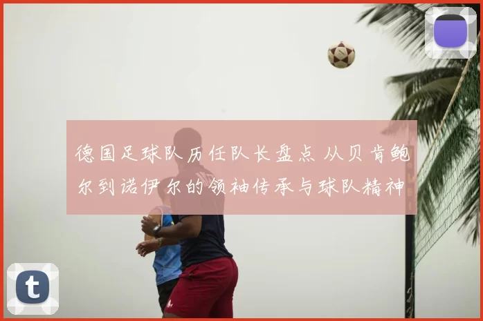 德国足球队历任队长盘点 从贝肯鲍尔到诺伊尔的领袖传承与球队精神