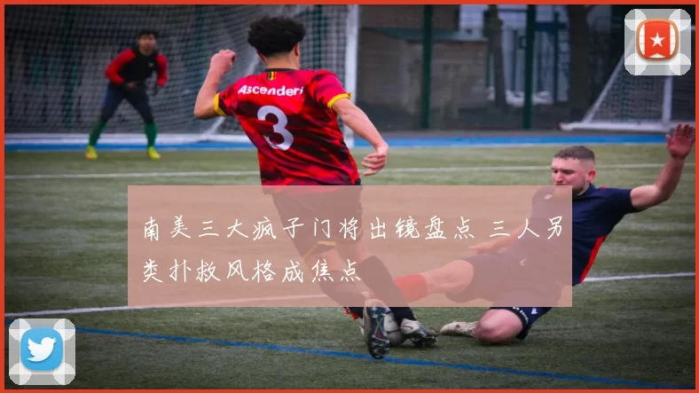 南美三大疯子门将出镜盘点 三人另类扑救风格成焦点