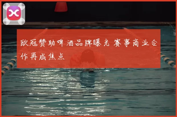 欧冠赞助啤酒品牌曝光 赛事商业合作再成焦点