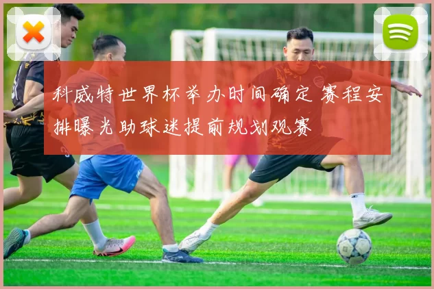 科威特世界杯举办时间确定 赛程安排曝光助球迷提前规划观赛