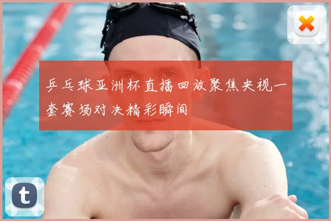 乒乓球亚洲杯直播回放聚焦央视一套赛场对决精彩瞬间