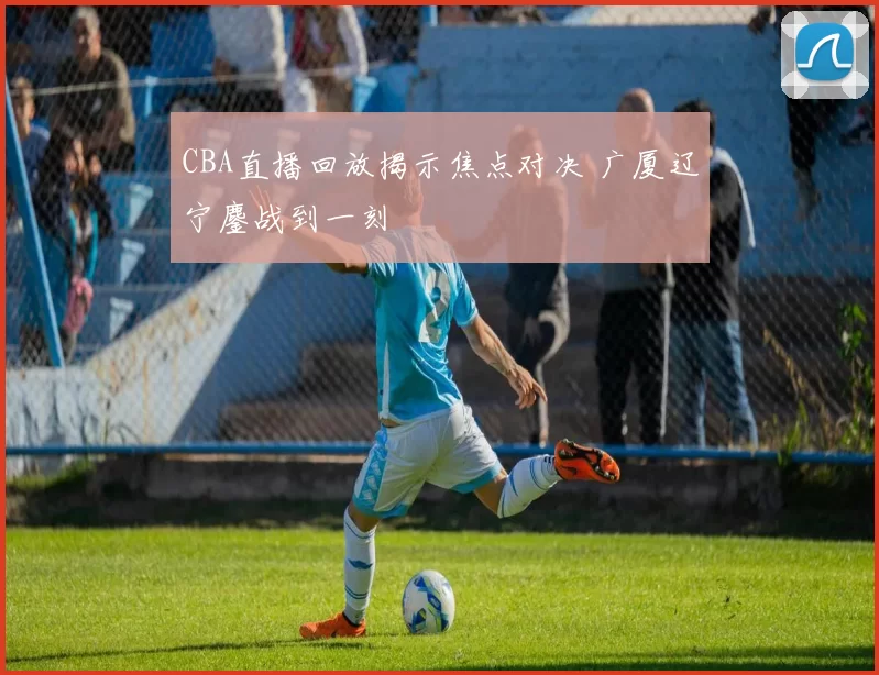 CBA直播回放揭示焦点对决 广厦辽宁鏖战到一刻